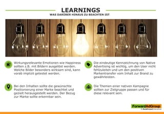 LEARNINGS
WAS DARÜBER HINAUS ZU BEACHTEN IST
Die Themen einer nativen Kampagne
sollten zur Zielgruppe passen und für
diese relevant sein.
Die eindeutige Kennzeichnung von Native
Advertising ist wichtig, um den User nicht
fehlzuleiten und um den positiven
Markentransfer vom Inhalt zur Brand zu
gewährleisten.
Wirkungsrelevante Emotionen wie Happiness
sollten z.B. mit Bildern ausgelöst werden.
Welche Bilder besonders wirksam sind, kann
vorab implizit getestet werden.
Bei den Inhalten sollte die gewünschte
Positionierung einer Marke beachtet und
gezielt herausgestellt werden. Der Bezug
zur Marke sollte erkennbar sein.
 