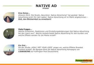 NATIVE AD
STUDIE
Eine Reise…
dmexco 2014: Die Studie „Neurotion: Native Advertising“ hat gezeigt: Native
Advertising wirkt! Ein Jahr später: Native Advertising ist im Markt angekommen –
Zeit, den Blickwinkel zu erweitern!
Viele Fragen…
Welche Emotionen, Reaktionen und Einstellungsänderungen löst Native Advertising
bei den Usern aus? Welche Vorteile bietet Native Advertising für den Kunden und
welche Effekte werden für die Marke erzielt?
Ein Ziel…
Mit der Studie „HOW I MET YOUR USER“ zeigen wir, welche Effekte Branded
Content auslöst. Als Beispiel dient die Native Advertising Kampagne von
LIEBESKIND auf Huffington Post Deutschland.
 