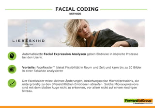 FACIAL CODING
Automatisierte Facial Expression Analysen geben Einblicke in implizite Prozesse
bei den Usern.
Vorteile: FaceReader™ bietet Flexibilität in Raum und Zeit und kann bis zu 20 Bilder
in einer Sekunde analysieren
Der FaceReader misst kleinste Änderungen, beziehungsweise Microexpressions, die
untergründig zu den offensichtlichen Emotionen ablaufen. Solche Microexpressions
sind mit dem bloßen Auge nicht zu erkennen, vor allem nicht auf einem niedrigen
Niveau.
 