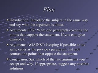 Plan Introduction: Introduce the subject in the same way and say what the argument is about. Arguments FOR: Write one paragraph covering the points that support the statement. If you can, give examples. Arguments AGAINST: Keeping if possible to the same order as the previous paragraph, list and contrast the points that oppose the statement. Conclusion: Say which of the two arguments you accept and why. If appropriate, suggest any possible solutions. 