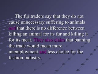 The fur traders say that they do not cause unnecessary suffering to animals  and  that there is no difference between killing an animal for its fur and killing it for its meat.   They also claim  that banning the trade would mean more  unemployment  and  less choice for the fashion industry. 