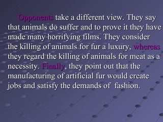 Opponents  take a different view. They say that animals do suffer and to prove it they have made many horrifying films. They consider the killing of animals for fur a luxury,  whereas  they regard the killing of animals for meat as a necessity.  Finally , they point out that the manufacturing of artificial fur would create jobs and satisfy the demands of  fashion. 