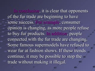 In conclusion , it is clear that opponents of the fur trade are beginning to have  some success.  For example , consumer opinion is changing, as more people refuse to buy fur products.  In addition , people connected with the fur trade are changing. Some famous supermodels have refused to wear fur at fashion shows. If these trends   continue, it may be possible to stop the trade without making it illegal. 