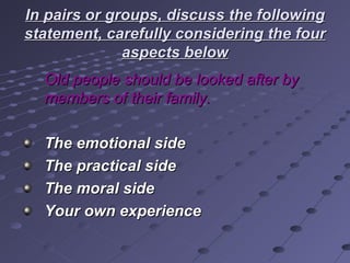 In pairs or groups, discuss the following statement, carefully considering the four aspects below Old people should be looked after by members of their family. The emotional side The practical side The moral side Your own experience   