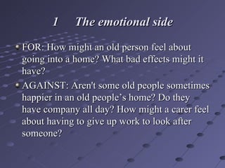 1 The emotional side FOR: How might an old person feel about going into a home? What bad effects might it have?  AGAINST: Aren't some old people sometimes happier in an old people’s home? Do they have company all day? How might a carer feel about having to give up work to look after someone? 