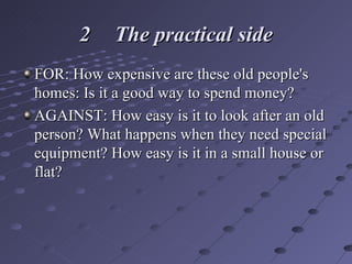 2 The practical side FOR: How expensive are these old people's homes: Is it a good way to spend money? AGAINST: How easy is it to look after an old person? What happens when they need special equipment? How easy is it in a small house or flat? 