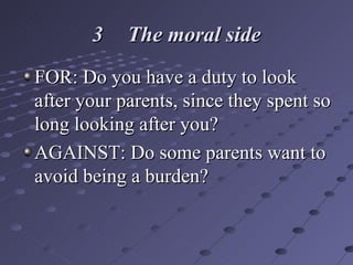 3 The moral side FOR: Do you have a duty to look after your parents, since they spent so long looking after you? AGAINST: Do some parents want to avoid being a burden? 