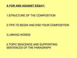 A FOR AND AGAINST ESSAY: 1.STRUCTURE OF THE COMPOSITION 2.TIPS TO BEGIN AND END YOUR COMPOSITION 3. LINKING WORDS 4.TOPIC SENCENCE AND SUPPORTING SENTENCES OF THE PARAGRAPH 