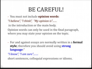 BE CAREFUL!
- You must not include opinion words:
“I believe”, “I think”, “My opinion is”……
in the introduction or the main body.
Opinion words can only be used in the final paragraph,
where you may state your opinion on the topic.
- For and against essays are normally written in a formal
style; therefore you should avoid using strong
language:”
“I know”, “I am sure”…….
short sentences, colloquial expressions or idioms.
 