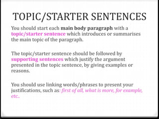 TOPIC/STARTER SENTENCES
You should start each main body paragraph with a
topic/starter sentence which introduces or summarises
the main topic of the paragraph.
The topic/starter sentence should be followed by
supporting sentences which justify the argument
presented in the topic sentence, by giving examples or
reasons.
You should use linking words/phrases to present your
justifications, such as: first of all, what is more, for example,
etc..
 