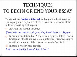 TECHNIQUES
TO BEGIN OR END YOUR ESSAY
To attract the reader’s interest and make the beginning or
ending of your essay more effective, you can use some of the
following writing techniques:
a) Address the reader directly:
If you take the time to train your dog, it will learn to obey you.
a) Include a quotation (i.e. A sentence or phrase taken from a
book play, etc.) When we use a quotation, it is necessary to
mention the name of the person who said/wrote it.
b) Include a rhetorical question:
Is it true that a dog is man’s best friend?
 