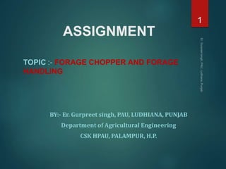 ASSIGNMENT
TOPIC :- FORAGE CHOPPER AND FORAGE
HANDLING
BY:- Er. Gurpreet singh, PAU, LUDHIANA, PUNJAB
Department of Agricultural Engineering
CSK HPAU, PALAMPUR, H.P.
1
 