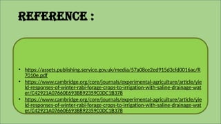 • https://assets.publishing.service.gov.uk/media/57a08ce2ed915d3cfd0016ac/R
7010e.pdf
• https://www.cambridge.org/core/journals/experimental-agriculture/article/yie
ld-responses-of-winter-rabi-forage-crops-to-irrigation-with-saline-drainage-wat
er/C42921A07660E693B892359C0DC1B378
• https://www.cambridge.org/core/journals/experimental-agriculture/article/yie
ld-responses-of-winter-rabi-forage-crops-to-irrigation-with-saline-drainage-wat
er/C42921A07660E693B892359C0DC1B378
Reference :
 