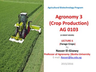 Agronomy 3
(Crop Production)
AG 0103
LECTURE 6
(Forage Crops)
By
Nasser El-Gizawy
Professor of Agronomy |Benha University
E-mail: Nasser@bu.edu.eg
2015/2016
Agricultural Biotechnology Program
(3 CREDIT HOURS))
 