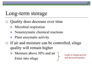 Long-term storage
 Quality does decrease over time
 Microbial respiration
 Nonenzymatic chemical reactions
 Plant enzymatic activity
 If air and moisture can be controlled, silage
quality will remain higher
 Moisture above 30% and air
Enter into silage
Leads to fungal growth
and decreased quality!
 