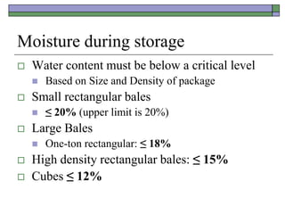 Moisture during storage
 Water content must be below a critical level
 Based on Size and Density of package
 Small rectangular bales
 ≤ 20% (upper limit is 20%)
 Large Bales
 One-ton rectangular: ≤ 18%
 High density rectangular bales: ≤ 15%
 Cubes ≤ 12%
 
