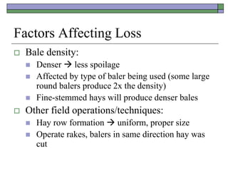 Factors Affecting Loss
 Bale density:
 Denser  less spoilage
 Affected by type of baler being used (some large
round balers produce 2x the density)
 Fine-stemmed hays will produce denser bales
 Other field operations/techniques:
 Hay row formation  uniform, proper size
 Operate rakes, balers in same direction hay was
cut
 