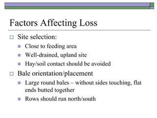 Factors Affecting Loss
 Site selection:
 Close to feeding area
 Well-drained, upland site
 Hay/soil contact should be avoided
 Bale orientation/placement
 Large round bales – without sides touching, flat
ends butted together
 Rows should run north/south
 