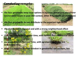 Concluding remarks
 the four genebanks keep large options in legumes unmatched elsewherer
(tremendous assets in post CBD context, when N fertilizers are expensive)
 the four genebanks do not distribute to the expected high levels
 the distribution is regional and with a strong neighborhood effect
 users have been shifting over time, with farmers and commercial sector
gaining
 purposes have shifted over time, with agronomy declining and
breeding gaining
 there is a need for another mindset in genebanks: not curators, but
users!
 
