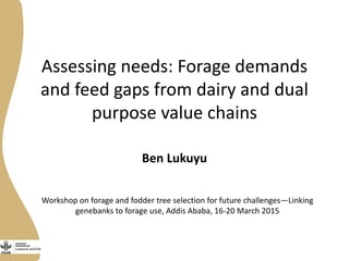 Assessing needs: Forage demands
and feed gaps from dairy and dual
purpose value chains
Ben Lukuyu
Workshop on forage and fodder tree selection for future challenges—Linking
genebanks to forage use, Addis Ababa, 16-20 March 2015
 