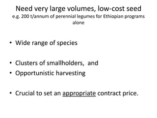 Need very large volumes, low-cost seed
e.g. 200 t/annum of perennial legumes for Ethiopian programs
alone
• Wide range of species
• Clusters of smallholders, and
• Opportunistic harvesting
• Crucial to set an appropriate contract price.
 