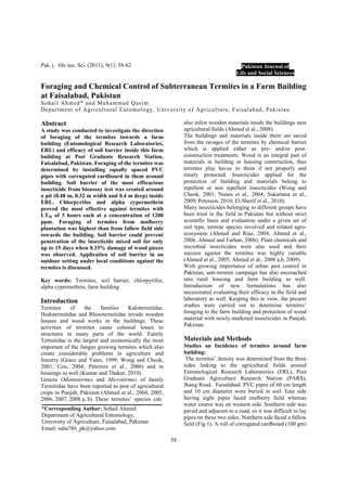 58
Pak. j. life soc. Sci. (2011), 9(1): 58-62
Foraging and Chemical Control of Subterranean Termites in a Farm Building
at Faisalabad, Pakistan
Sohail Ahmed* and Muhammad Qasim
Department of Agricultural Entomology, University of Agriculture, Faisalabad, Pakistan
Abstract
A study was conducted to investigate the direction
of foraging of the termites towards a farm
building (Entomological Research Laboratories,
ERL) and efficacy of soil barrier inside this farm
building at Post Graduate Research Station,
Faisalabad, Pakistan. Foraging of the termites was
determined by installing equally spaced PVC
pipes with corrugated cardboard in them around
building. Soil barrier of the most efficacious
insecticide from bioassay test was created around
a pit (0.48 m, 0.32 m width and 0.4 m deep) inside
ERL. Chlorpyrifos and alpha cypermethrin
proved the most effective against termites with
LT50 of 3 hours each at a concentration of 1200
ppm. Foraging of termites from mulberry
plantation was highest than from fallow field side
towards the building. Soil barrier could prevent
penetration of the insecticide mixed soil for only
up to 15 days when 0.33% damage of wood pieces
was observed. Application of soil barrier in an
outdoor setting under local conditions against the
termites is discussed.
Key words: Termites, soil barrier, chlorpyrifos,
alpha cypermethrin, farm building
Introduction
Termites of the families Kalotermitidae,
Hodotermitidae and Rhinotermitidae invade wooden
houses and wood works in the buildings. These
activities of termites cause colossal losses to
structures in many parts of the world. Family
Termitidae is the largest and economically the most
important of the fungus growing termites which also
create considerable problems in agriculture and
forestry (Grace and Yates, 1999; Wong and Cheok,
2001; Cox, 2004; Peterson et al., 2006) and in
housings as well (Kumar and Thakur, 2010).
Genera Odontotermes and Microtermes of family
Termitidae have been reported as pest of agricultural
crops in Punjab, Pakistan (Ahmed et al., 2004, 2005,
2006, 2007, 2008 a, b). These termites’ species can
also infest wooden materials inside the buildings near
agricultural fields (Ahmed et al., 2008).
The buildings and materials inside them are saved
from the ravages of the termites by chemical barrier
which is applied either as pre- and/or post-
construction treatments. Wood is an integral part of
materials in building or housing construction, thus
termites play havoc to them if not properly and
timely protected. Insecticides applied for the
protection of building and materials belong to
repellent or non repellent insecticides (Wong and
Cheok, 2001; Nunes et al., 2004; Sukartana et al.,
2009; Peterson, 2010; El-Sherif et al., 2010).
Many insecticides belonging to different groups have
been tried in the field in Pakistan but without strict
scientific basis and evaluation under a given set of
soil type, termite species involved and related agro-
ecosystem (Ahmed and Riaz, 2004; Ahmed et al.,
2006; Ahmed and Farhan, 2006). Plant chemicals and
microbial insecticides were also used and their
success against the termites was highly variable
(Ahmed et al., 2005; Ahmed et al., 2008 a,b, 2009).
With growing importance of urban pest control in
Pakistan, anti-termite campaign has also encroached
into rural housing and farm building as well.
Introduction of new formulations has also
necessitated evaluating their efficacy in the field and
laboratory as well. Keeping this in view, the present
studies were carried out to determine termites’
foraging to the farm building and protection of wood
material with newly marketed insecticides in Punjab,
Pakistan.
Materials and Methods
Studies on Incidence of termites around farm
building:
The termites’ density was determined from the three
sides linking to the agricultural fields around
Entomological Research Laboratories (ERL), Post
Graduate Agriculture Research Station (PARS),
Jhang Road. Faisalabad. PVC pipes of 60 cm length
and 10 cm diameter were buried in soil. East side
having eight pipes faced mulberry field whereas
water course was on western side. Southern side was
paved and adjacent to a road, so it was difficult to lay
pipes on these two sides. Northern side faced a fallow
field (Fig 1). A roll of corrugated cardboard (100 gm)
Pakistan Journal of
Life and Social Sciences
*Corresponding Author: Sohail Ahmed
Department of Agricultural Entomology,
University of Agriculture, Faisalabad, Pakistan
Email: saha786_pk@yahoo.com
 