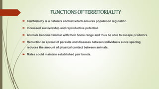 FUNCTIONS OF TERRITORIALITY
 Territoriality is a nature’s contest which ensures population regulation
 Increased survivorship and reproductive potential.
 Animals become familiar with their home range and thus be able to escape predators.
 Reduction in spread of parasite and diseases between individuals since spacing
reduces the amount of physical contact between animals.
 Males could maintain established pair bonds.
 
