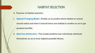 HABITAT SELECTION
 Theories of Habitat selection
I. Optimal Foraging Model:- Enable us to predict which habitat an animal
should select and when it should leave one habitat to another so as to get
greatest benefits.
II. Ideal free distribution:- This model predicts how individuals distribute
themselves so as to have highest possible fitness.
 