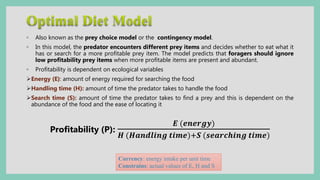 ◦ Also known as the prey choice model or the contingency model.
◦ In this model, the predator encounters different prey items and decides whether to eat what it
has or search for a more profitable prey item. The model predicts that foragers should ignore
low profitability prey items when more profitable items are present and abundant.
◦ Profitability is dependent on ecological variables
Energy (E): amount of energy required for searching the food
Handling time (H): amount of time the predator takes to handle the food
Search time (S): amount of time the predator takes to find a prey and this is dependent on the
abundance of the food and the ease of locating it
Profitability (P):
𝑬 (𝒆𝒏𝒆𝒓𝒈𝒚)
𝑯 (𝑯𝒂𝒏𝒅𝒍𝒊𝒏𝒈 𝒕𝒊𝒎𝒆)+𝑺 (𝒔𝒆𝒂𝒓𝒄𝒉𝒊𝒏𝒈 𝒕𝒊𝒎𝒆)
Currency: energy intake per unit time
Constrains: actual values of E, H and S
 