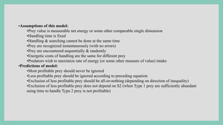 •Assumptions of this model:
•Prey value is measurable net energy or some other comparable single dimension
•Handling time is fixed
•Handling & searching cannot be done at the same time
•Prey are recognized instantaneously (with no errors)
•Prey are encountered sequentially & randomly
•Energetic costs of handling are the same for different prey
•Predators wish to maximize rate of energy (or some other measure of value) intake
•Predictions of model:
•Most profitable prey should never be ignored
•Less profitable prey should be ignored according to preceding equation
•Exclusion of less profitable prey should be all-or-nothing (depending on direction of inequality)
•Exclusion of less profitable prey does not depend on S2 (when Type 1 prey are sufficiently abundant
using time to handle Type 2 prey is not profitable)
 