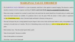 ◦ The MARGINAL VALUE THEOREM is a type of optimality model that is often applied to optimal foraging. This theorem is used to
describe a situation in which an organism searching for food in a patch must decide when it is economically favorable to leave.
◦ When more energy is required for an animal to search food in this patch then the animal should leave the patch and go to another patch
where more food/ resources are available. It is prediction when to leave the patch. While the animal is within a patch, it experiences
the law of diminishing returns, where it becomes harder and harder to find prey as time goes on.
◦ This may be because the prey is being depleted, the prey begins to take evasive action and becomes harder to catch, or the predator starts
crossing its own path more as it searches. This law of diminishing returns can be shown as a curve of energy gain per time spent in a
patch.
◦ Patch residence time : Time that animal spend within a patch
◦ Value of current patch : Resources available
◦ Value of other patches in environment
◦ Travel time : move to next closest path
 