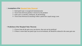 ◦ Assumptions of the Marginal Value Theorem:
1 - Each patch type is recognized instantaneously
2 - Travel time between patches is known by the predator
3 - Gain curve is smooth, continuous, & decelerating
4 - Travel time between & searching within a patch have equal energy costs
◦ Predictions of the Marginal Value Theorem:
1 - If travel time & the gain curve are known, then opt can be predicted
2 - If there is more than one patch type in an environment, all should be reduced to the same gain rate
 