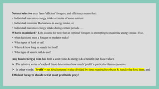 Natural selection may favor 'efficient' foragers, and efficiency means that :
• Individual maximize energy intake or intake of some nutrient
• Individual minimize fluctuations in energy intake, or
• Individual maximize energy intake during certain periods . . .
What is maximized? Let's assume for now that an 'optimal' foragers is attempting to maximize energy intake. If so,
• what decisions must a forager or predator make?
• What types of food to eat?
• Where & how long to search for food?
• What type of search path to use?
Any food (energy) item has both a cost (time & energy) & a benefit (net food value).
 The relative value of each of these determines how much 'profit' a particular item represents.
 In other words: 'Profit' = net food (energy) value divided by time required to obtain & handle the food item, and
Efficient foragers should select most profitable prey!
 
