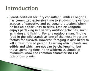  Board-certified security consultant Emblez Longoria
has committed extensive time to studying the various
aspects of executive and personal protection. When
he has an opportunity to relax, Emblez Longoria
enjoys partaking in a variety outdoor activities, such
as hiking and fishing. For any outdoorsman, finding
food in the wild stands as one of the most important
factors for survival. However, foraging is also likely to
kill a misinformed person. Learning which plants are
edible and which are not can be challenging, but
those spending time in the wilderness should at
minimum know the common characteristics of
poisonous plants.
 