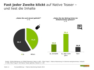 Fast jeder Zweite klickt auf Native Teaser –
und liest die Inhalte
„Haben Sie den Beitrag hinter der
Artikelvorschau gelesen?“
in %
Quelle: OnSite Befragung im FORAG Netzwerk, Basis n=482 , Filter Frage 1: Native Advertising im Internet wahrgenommen, Fallzahl:
n=338; Filter Frage 2: Auf Native Teaser geklickt, Fallzahl n= 140
24,6
59,4
16,0
Ja, komplett Ja, aber nicht
ganz
Nein
„Haben Sie auch darauf geklickt?“
in %
41,5
58,5
Ja Nein
ForwardAdGroup l Native Advertising Studie 2015Seite 11
 