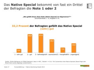 Das Native Special bekommt von fast ein Drittel
der Befragten die Note 1 oder 2
„Wie gefällt Ihnen diese Seite [Native Special] im Allgemeinen?“*
Schulnotenskala 1 - 6, Angaben in %
5,4
26,8 27,4
19,3
7,4
13,6
1 - sehr gut 2 - gut 3 - befriedigend4 - ausreichend 5 - mangelhalft6 - ungenügend
32,2 Prozent der Befragten gefällt das Native Special
(sehr) gut
Quelle: OnSite Befragung im FORAG Netzwerk, Basis n=482 , Fallzahl: n=314; *Ein Screenshot eines Native Specials (Brand Page oder
Brand Hub) wurde angezeigt (randomisiert);
ForwardAdGroup l Native Advertising Studie 2015Seite 17
 