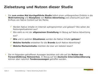 Zielsetzung und Nutzen dieser Studie
• Die zum ersten Mal durchgeführte Studie liefert einen umfangreichen Einblick in die
Wahrnehmung und Akzeptanz von Native Advertising und untersucht auch den
Einfluss von Native Content auf die Marke.
 Werden Native Inhalte im Internet wahrgenommen und gelesen? Wie sehen die
Nutzungssituationen aus?
 Wie sieht es mit der allgemeinen Einstellung im Bezug auf Native Advertising
aus?
 Wie und in welchen Situationen werden die Native Inhalte gelesen?
 Welche Vorteile entstehen für die Brands durch Native Advertising?
 Welche Markeninhalte möchten die User am liebsten lesen?
• Die im folgenden getroffenen Aussagen beziehen sich alle auf die Nutzer des
ForwardAdGroup Netzwerkes. In Bezug auf die deutsche Internetbevölkerung
können aber natürlich Tendenzaussagen getroffen werden.
ForwardAdGroup l Native Advertising Studie 2015Seite 3
 