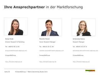 Ihre Ansprechpartner in der Marktforschung
Sonja Knab
Director Research & Marketing
Tel.: 089/92 50-12 69
sonja.knab@forward-adgroup.com
ForwardAdGroup
http://forward-adgroup.de
Mareike Pezzei
Senior Research Manager
Tel.: 089/92 50-31 58
mareike.pezzei@forward-adgroup.com
ForwardAdGroup
http://forward-adgroup.de
Smaranda Dancu
Research Manager
Tel.: 089/92 50-29 76
smaranda.dancu@forward-adgroup.com
ForwardAdGroup
http://forward-adgroup.de
ForwardAdGroup l Native Advertising Studie 2015Seite 34
 