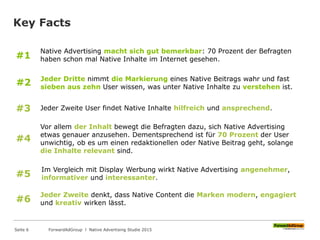 Key Facts
Jeder Dritte nimmt die Markierung eines Native Beitrags wahr und fast
sieben aus zehn User wissen, was unter Native Inhalte zu verstehen ist.
#2
Jeder Zweite User findet Native Inhalte hilfreich und ansprechend.#3
Native Advertising macht sich gut bemerkbar: 70 Prozent der Befragten
haben schon mal Native Inhalte im Internet gesehen.#1
#4
Vor allem der Inhalt bewegt die Befragten dazu, sich Native Advertising
etwas genauer anzusehen. Dementsprechend ist für 70 Prozent der User
unwichtig, ob es um einen redaktionellen oder Native Beitrag geht, solange
die Inhalte relevant sind.
Im Vergleich mit Display Werbung wirkt Native Advertising angenehmer,
informativer und interessanter.#5
#6
Jeder Zweite denkt, dass Native Content die Marken modern, engagiert
und kreativ wirken lässt.
ForwardAdGroup l Native Advertising Studie 2015Seite 6
 