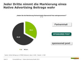Jeder Dritte nimmt die Markierung eines
Native Advertising Beitrags wahr
„Haben Sie die Markierung Partnerinhalte/Sponsored Post wahrgenommen?“
in %
33,1
66,8
Ja Nein
Quelle: OnSite Befragung im FORAG Netzwerk, Basis n=482 , Fallzahl: n=482
ForwardAdGroup l Native Advertising Studie 2015Seite 9
 