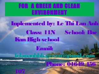 FOR A GREEN AND CLEAN
      ENVIRONMENT
Inplemented by: Le Thi Lan Anh
      Class: 11N    School: Bac
 Kan High school
         Email:
 lelananhbk.gcevn@gmail.com
              Phone: 01649 456
 107
 