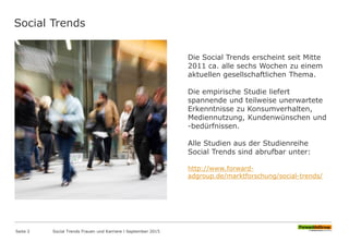 Social Trends
Die Social Trends erscheint seit Mitte
2011 ca. alle sechs Wochen zu einem
aktuellen gesellschaftlichen Thema.
Die empirische Studie liefert
spannende und teilweise unerwartete
Erkenntnisse zu Konsumverhalten,
Mediennutzung, Kundenwünschen und
-bedürfnissen.
Alle Studien aus der Studienreihe
Social Trends sind abrufbar unter:
http://www.forward-
adgroup.de/marktforschung/social-trends/
Seite 2 Social Trends Frauen und Karriere l September 2015
 