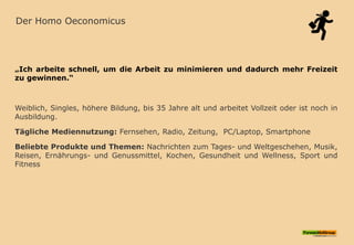 Der Homo Oeconomicus
„Ich arbeite schnell, um die Arbeit zu minimieren und dadurch mehr Freizeit
zu gewinnen.“
Weiblich, Singles, höhere Bildung, bis 35 Jahre alt und arbeitet Vollzeit oder ist noch in
Ausbildung.
Tägliche Mediennutzung: Fernsehen, Radio, Zeitung, PC/Laptop, Smartphone
Beliebte Produkte und Themen: Nachrichten zum Tages- und Weltgeschehen, Musik,
Reisen, Ernährungs- und Genussmittel, Kochen, Gesundheit und Wellness, Sport und
Fitness
 