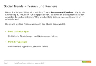 Social Trends – Frauen und Karriere
Seite 3
Diese Studie beschäftigt sich mit dem Thema Frauen und Karriere. Wie ist die
Einstellung zu Frauen in Führungspositionen? Wie stehen die Deutschen zu den
neuesten Bewerbungstrends? Und welche Rolle spielen einzelne Faktoren im
Arbeitsleben?
Diese und weitere Fragen werden in der Studie beantwortet.
• Part 1: Status Quo
Einblicke in Einstellungen und Nutzungsverhalten.
• Part 2: Typologie
Verschiedene Typen und aktuelle Trends.
Social Trends Frauen und Karriere l September 2015
 