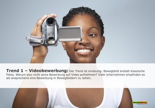 Trend 1 – Videobewerbung: Der Trend ist eindeutig: Bewegtbild anstatt klassische
Fotos. Warum also nicht seine Bewerbung auf Video aufnehmen? Viele Unternehmen empfinden es
als ansprechend eine Bewerbung in Bewegtbildern zu sehen.
 