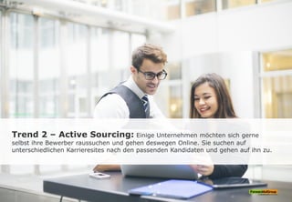 Trend 2 – Active Sourcing: Einige Unternehmen möchten sich gerne
selbst ihre Bewerber raussuchen und gehen deswegen Online. Sie suchen auf
unterschiedlichen Karrieresites nach den passenden Kandidaten und gehen auf ihn zu.
 
