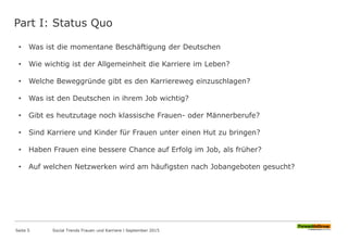 Part I: Status Quo
Seite 5
• Was ist die momentane Beschäftigung der Deutschen
• Wie wichtig ist der Allgemeinheit die Karriere im Leben?
• Welche Beweggründe gibt es den Karriereweg einzuschlagen?
• Was ist den Deutschen in ihrem Job wichtig?
• Gibt es heutzutage noch klassische Frauen- oder Männerberufe?
• Sind Karriere und Kinder für Frauen unter einen Hut zu bringen?
• Haben Frauen eine bessere Chance auf Erfolg im Job, als früher?
• Auf welchen Netzwerken wird am häufigsten nach Jobangeboten gesucht?
Social Trends Frauen und Karriere l September 2015
 