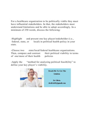 For a healthcare organization to be politically viable they must
have influential stakeholders. In that, the stakeholders must
understand limitations and be able to adopt accordingly. In a
minimum of 250 words, discuss the following:
-Highlight and present one key player/stakeholder (i.e.,
federal, state, or local) in political health policy in your
state.
-Choose two state/local/federal healthcare organizations.
Then, compare and contrast their political viability in terms
of one/more of their health policies
-Apply the “method for analyzing political feasibility” to
define your key player’s viability.
 