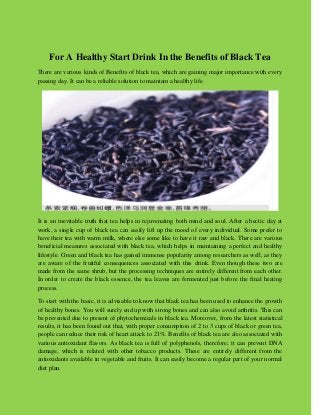 For A Healthy Start Drink In the Benefits of Black Tea 
There are various kinds of Benefits of black tea, which are gaining major importance with every passing day. It can be a reliable solution to maintain a healthy life. 
It is an inevitable truth that tea helps in rejuvenating both mind and soul. After a hectic day at work, a single cup of black tea can easily lift up the mood of every individual. Some prefer to have their tea with warm milk, where else some like to have it raw and black. There are various beneficial measures associated with black tea, which helps in maintaining a perfect and healthy lifestyle. Green and black tea has gained immense popularity among researchers as well, as they are aware of the fruitful consequences associated with this drink. Even though these two are made from the same shrub, but the processing techniques are entirely different from each other. In order to create the black essence, the tea leaves are fermented just before the final heating process. 
To start with the basic, it is advisable to know that black tea has been used to enhance the growth of healthy bones. You will surely end up with strong bones and can also avoid arthritis. This can be prevented due to present of phytochemicals in black tea. Moreover, from the latest statistical results, it has been found out that, with proper consumption of 2 to 3 cups of black or green tea, people can reduce their risk of heart attack to 21%. Benefits of black tea are also associated with various antioxidant flavors. As black tea is full of polyphenols, therefore; it can prevent DNA damage, which is related with other tobacco products. These are entirely different from the antioxidants available in vegetable and fruits. It can easily become a regular part of your normal diet plan.  
