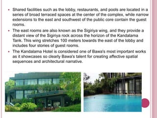  Shared facilities such as the lobby, restaurants, and pools are located in a
series of broad terraced spaces at the center of the complex, while narrow
extensions to the east and southwest of the public core contain the guest
rooms.
 The east rooms are also known as the Sigiriya wing, and they provide a
distant view of the Sigiriya rock across the horizon of the Kandalama
Tank. This wing stretches 100 meters towards the east of the lobby and
includes four stories of guest rooms.
 The Kandalama Hotel is considered one of Bawa's most important works
as it showcases so clearly Bawa's talent for creating affective spatial
sequences and architectural narrative.
 